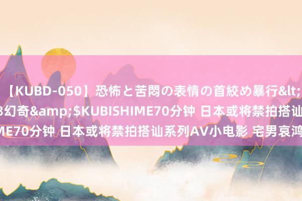 【KUBD-050】恐怖と苦悶の表情の首絞め暴行</a>2013-03-18幻奇&$KUBISHIME70分钟 日本或将禁拍搭讪系列AV小电影 宅男哀鸿遍地