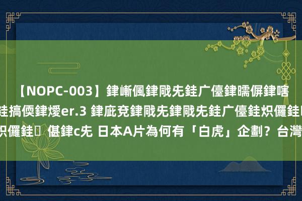 【NOPC-003】銉嶃偑銉戙兂銈广儓銉曘偋銉嗐偅銉冦偡銉ャ儫銉ャ兗銈搞偄銉燰er.3 銉庛兗銉戙兂銉戙兂銈广儓銈炽儸銈偡銉с兂 日本A片為何有「白虎」企劃？　台灣最正總經理專業解答！