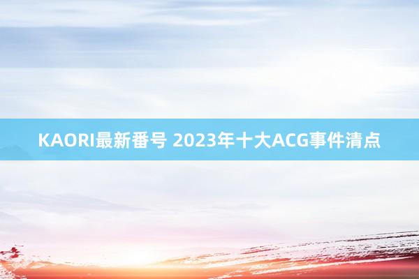 KAORI最新番号 2023年十大ACG事件清点