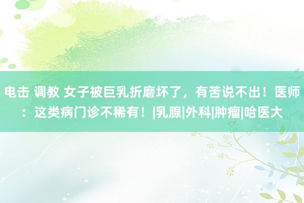 电击 调教 女子被巨乳折磨坏了，有苦说不出！医师：这类病门诊不稀有！|乳腺|外科|肿瘤|哈医大