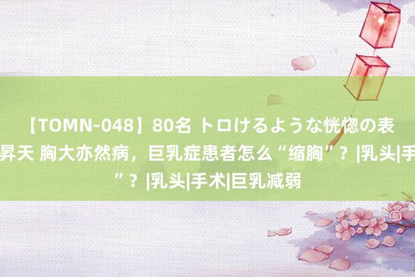 【TOMN-048】80名 トロけるような恍惚の表情 クンニ激昇天 胸大亦然病，巨乳症患者怎么“缩胸”？|乳头|手术|巨乳减弱