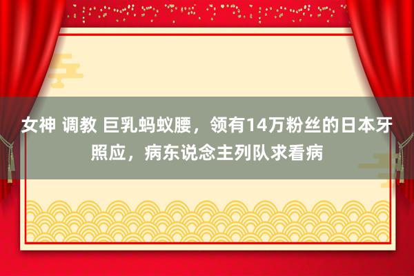 女神 调教 巨乳蚂蚁腰，领有14万粉丝的日本牙照应，病东说念主列队求看病