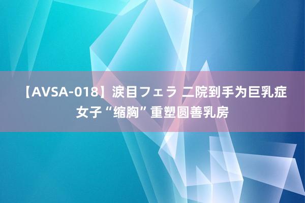 【AVSA-018】涙目フェラ 二院到手为巨乳症女子“缩胸”重塑圆善乳房