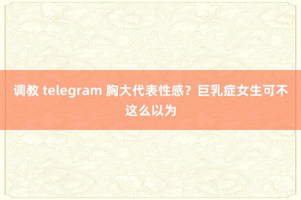 调教 telegram 胸大代表性感？巨乳症女生可不这么以为