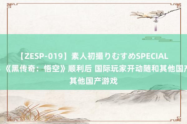 【ZESP-019】素人初撮りむすめSPECIAL Vol.3 《黑传奇：悟空》顺利后 国际玩家开动随和其他国产游戏