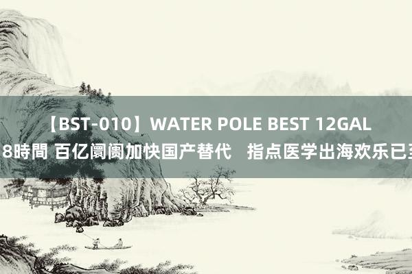 【BST-010】WATER POLE BEST 12GALs 8時間 百亿阛阓加快国产替代   指点医学出海欢乐已至