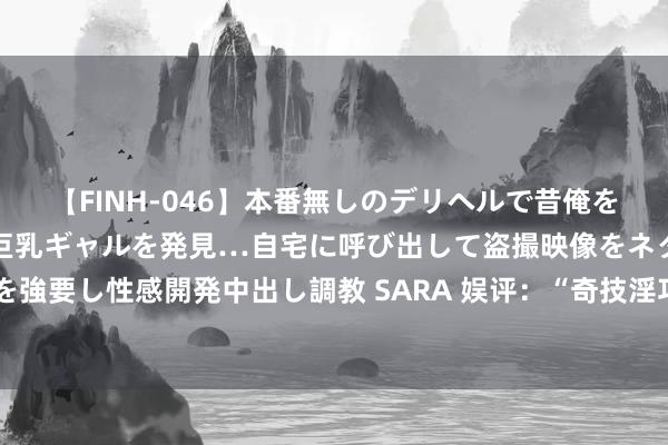 【FINH-046】本番無しのデリヘルで昔俺をバカにしていた同級生の巨乳ギャルを発見…自宅に呼び出して盗撮映像をネタに本番を強要し性感開発中出し調教 SARA 娱评：“奇技淫巧”已闲逸不了当今的唱片东说念主