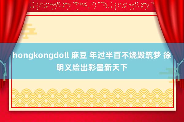 hongkongdoll 麻豆 年过半百不烧毁筑梦 徐明义绘出彩墨新天下