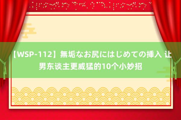 【WSP-112】無垢なお尻にはじめての挿入 让男东谈主更威猛的10个小妙招