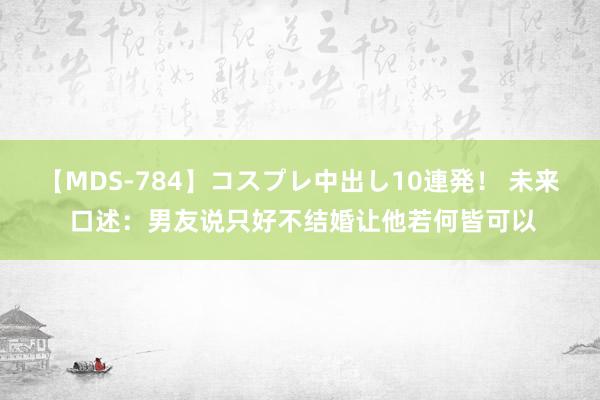 【MDS-784】コスプレ中出し10連発！ 未来 口述：男友说只好不结婚让他若何皆可以