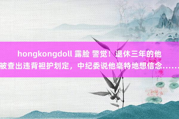 hongkongdoll 露脸 警觉！退休三年的他被查出违背袒护划定，中纪委说他毫特地想信念……