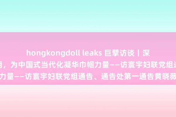 hongkongdoll leaks 巨擘访谈丨深化妇联编削瓦解桥梁纽带作用，为中国式当代化凝华巾帼力量——访寰宇妇联党组通告、通告处第一通告黄晓薇