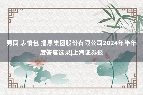 男同 表情包 播恩集团股份有限公司2024年半年度答复选录|上海证券报