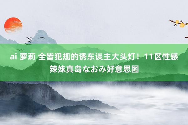 ai 萝莉 全皆犯规的诱东谈主大头灯！11区性感辣妹真岛なおみ好意思图