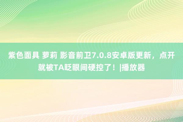 紫色面具 萝莉 影音前卫7.0.8安卓版更新，点开就被TA眨眼间硬控了！|播放器