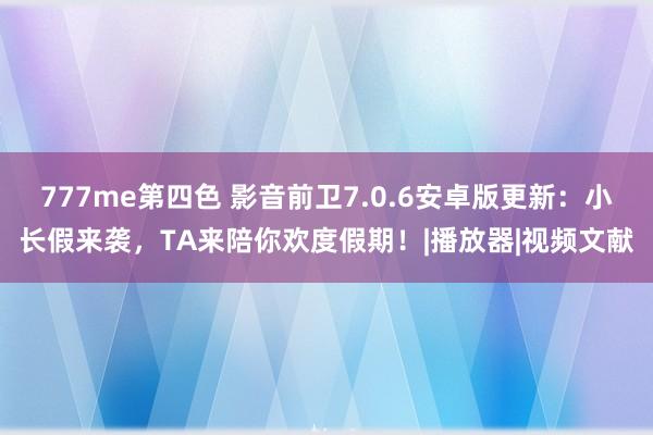 777me第四色 影音前卫7.0.6安卓版更新：小长假来袭，TA来陪你欢度假期！|播放器|视频文献