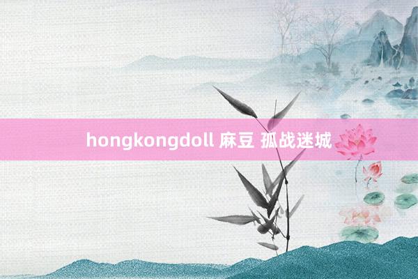 hongkongdoll 麻豆 孤战迷城