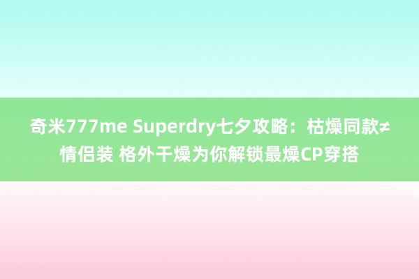 奇米777me Superdry七夕攻略：枯燥同款≠情侣装 格外干燥为你解锁最燥CP穿搭