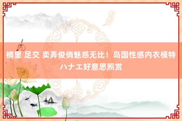 楠里 足交 卖弄俊俏魅惑无比！岛国性感内衣模特ハナエ好意思照赏