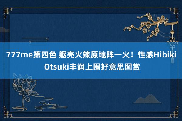 777me第四色 躯壳火辣原地阵一火！性感Hibiki Otsuki丰润上围好意思图赏