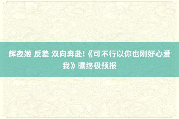 辉夜姬 反差 双向奔赴!《可不行以你也刚好心爱我》曝终极预报