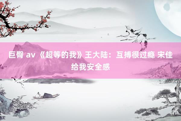 巨臀 av 《超等的我》王大陆：互搏很过瘾 宋佳给我安全感