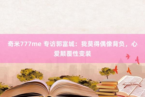 奇米777me 专访郭富城：我莫得偶像背负，心爱颠覆性变装