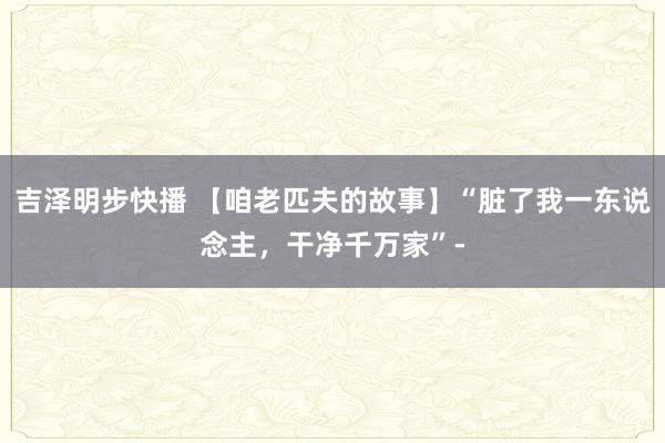 吉泽明步快播 【咱老匹夫的故事】“脏了我一东说念主，干净千万家”-