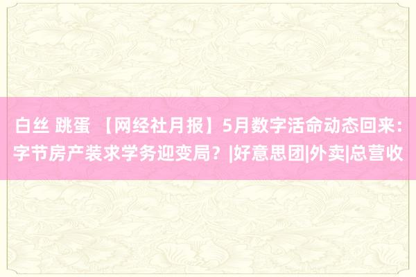 白丝 跳蛋 【网经社月报】5月数字活命动态回来：字节房产装求学务迎变局？|好意思团|外卖|总营收