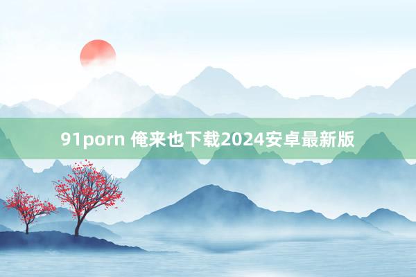 91porn 俺来也下载2024安卓最新版