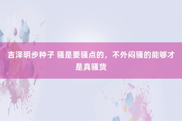 吉泽明步种子 骚是要骚点的，不外闷骚的能够才是真骚货