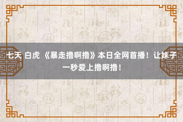 七天 白虎 《暴走撸啊撸》本日全网首播！让妹子一秒爱上撸啊撸！