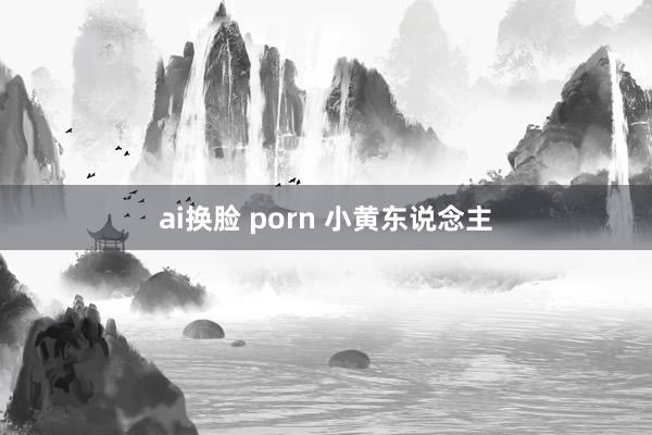 ai换脸 porn 小黄东说念主