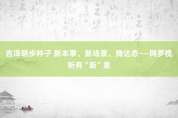 吉泽明步种子 新本事、新场景、腾达态——网罗视听有“新”意