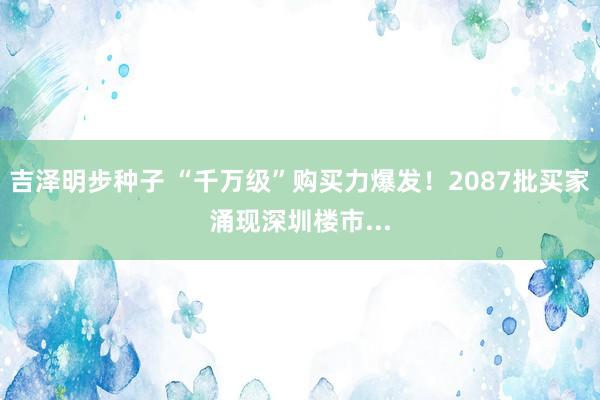 吉泽明步种子 “千万级”购买力爆发！2087批买家涌现深圳楼市...