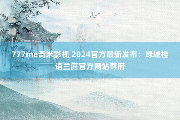 777me奇米影视 2024官方最新发布：绿城桂语兰庭官方网站尊府