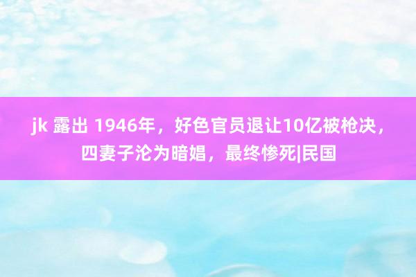 jk 露出 1946年，好色官员退让10亿被枪决，四妻子沦为暗娼，最终惨死|民国