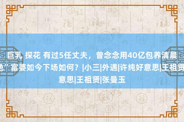 巨乳 探花 有过5任丈夫，曾念念用40亿包养清晨，“好色”富婆如今下场如何？|小三|外遇|许纯好意思|王祖贤|张曼玉