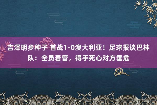 吉泽明步种子 首战1-0澳大利亚！足球报谈巴林队：全员看管，得手死心对方垂危