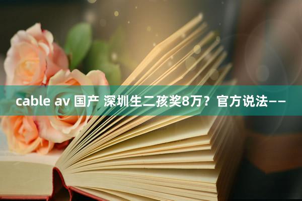 cable av 国产 深圳生二孩奖8万？官方说法——