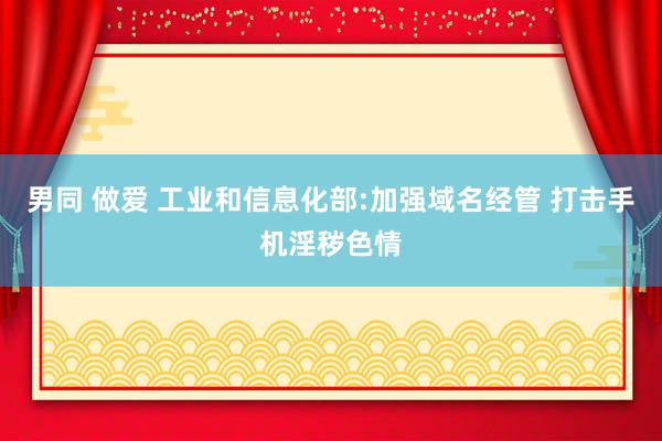 男同 做爱 工业和信息化部:加强域名经管 打击手机淫秽色情