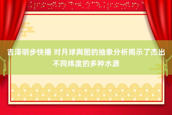 吉泽明步快播 对月球舆图的抽象分析揭示了杰出不同纬度的多种水源