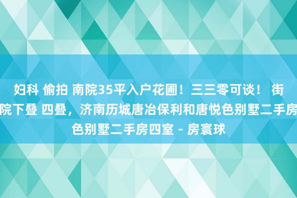 妇科 偷拍 南院35平入户花圃！三三零可谈！ 街巷布局户户有院下叠 四叠，济南历城唐冶保利和唐悦色别墅二手房四室 - 房寰球