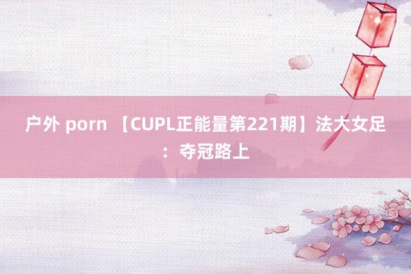 户外 porn 【CUPL正能量第221期】法大女足：夺冠路上