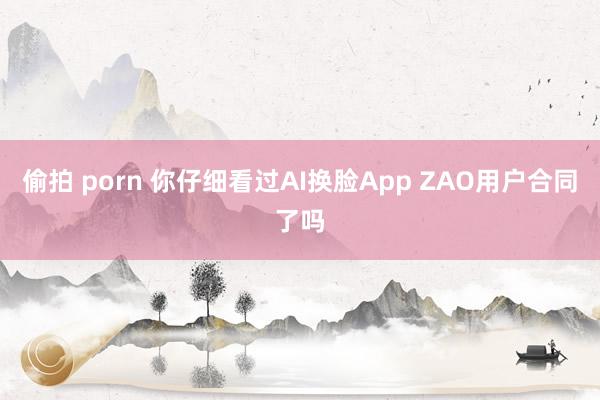 偷拍 porn 你仔细看过AI换脸App ZAO用户合同了吗