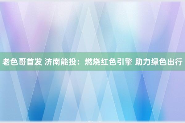 老色哥首发 济南能投：燃烧红色引擎 助力绿色出行