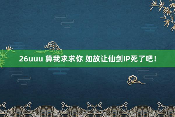 26uuu 算我求求你 如故让仙剑IP死了吧！