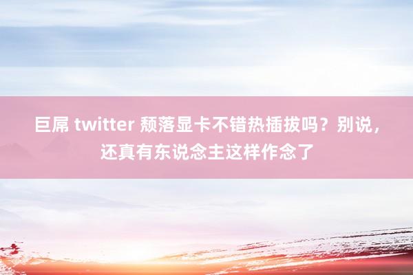 巨屌 twitter 颓落显卡不错热插拔吗？别说，还真有东说念主这样作念了