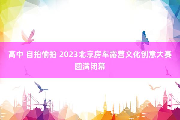 高中 自拍偷拍 2023北京房车露营文化创意大赛圆满闭幕