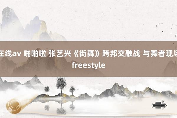 在线av 啪啪啦 张艺兴《街舞》跨邦交融战 与舞者现场freestyle